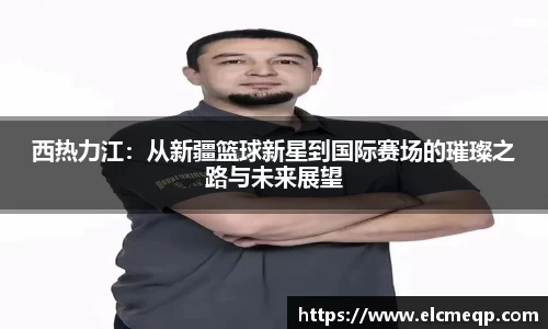 西热力江：从新疆篮球新星到国际赛场的璀璨之路与未来展望