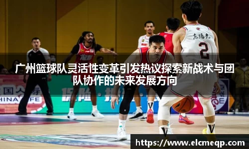 广州篮球队灵活性变革引发热议探索新战术与团队协作的未来发展方向