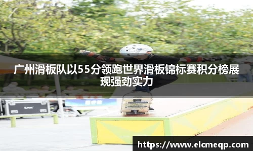 广州滑板队以55分领跑世界滑板锦标赛积分榜展现强劲实力